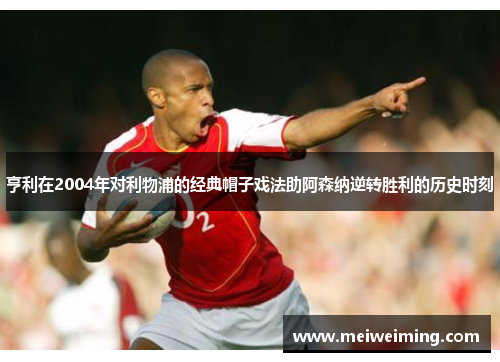 亨利在2004年对利物浦的经典帽子戏法助阿森纳逆转胜利的历史时刻